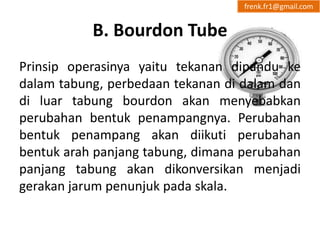 B. Bourdon Tube 
frenk.fr1@gmail.com 
Prinsip operasinya yaitu tekanan dipandu ke 
dalam tabung, perbedaan tekanan di dalam dan 
di luar tabung bourdon akan menyebabkan 
perubahan bentuk penampangnya. Perubahan 
bentuk penampang akan diikuti perubahan 
bentuk arah panjang tabung, dimana perubahan 
panjang tabung akan dikonversikan menjadi 
gerakan jarum penunjuk pada skala. 
 