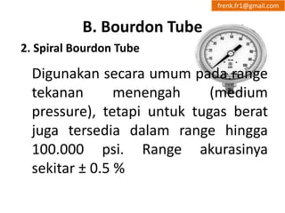 B. Bourdon Tube 
frenk.fr1@gmail.com 
2. Spiral Bourdon Tube 
Digunakan secara umum pada range 
tekanan menengah (medium 
pressure), tetapi untuk tugas berat 
juga tersedia dalam range hingga 
100.000 psi. Range akurasinya 
sekitar ± 0.5 % 
 