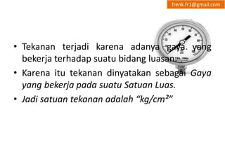 frenk.fr1@gmail.com 
• Tekanan terjadi karena adanya gaya yang 
bekerja terhadap suatu bidang luasan. 
• Karena itu tekanan dinyatakan sebagai Gaya 
yang bekerja pada suatu Satuan Luas. 
• Jadi satuan tekanan adalah “kg/cm²” 
 