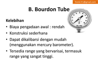 B. Bourdon Tube 
frenk.fr1@gmail.com 
Kelebihan 
• Biaya pengadaan awal : rendah 
• Konstruksi sederhana 
• Dapat dikalibarsi dengan mudah 
(menggunakan mercury barometer). 
• Tersedia range yang bervarisai, termasuk 
range yang sangat tinggi. 
 