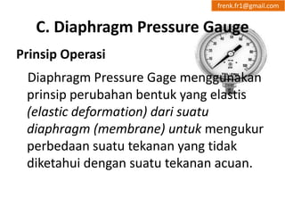 frenk.fr1@gmail.com 
C. Diaphragm Pressure Gauge 
Prinsip Operasi 
Diaphragm Pressure Gage menggunakan 
prinsip perubahan bentuk yang elastis 
(elastic deformation) dari suatu 
diaphragm (membrane) untuk mengukur 
perbedaan suatu tekanan yang tidak 
diketahui dengan suatu tekanan acuan. 
 