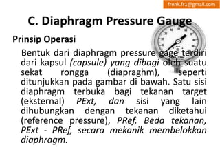 frenk.fr1@gmail.com 
C. Diaphragm Pressure Gauge 
Prinsip Operasi 
Bentuk dari diaphragm pressure gage terdiri 
dari kapsul (capsule) yang dibagi oleh suatu 
sekat rongga (diapraghm), seperti 
ditunjukkan pada gambar di bawah. Satu sisi 
diaphragm terbuka bagi tekanan target 
(eksternal) PExt, dan sisi yang lain 
dihubungkan dengan tekanan diketahui 
(reference pressure), PRef. Beda tekanan, 
PExt - PRef, secara mekanik membelokkan 
diaphragm. 
 