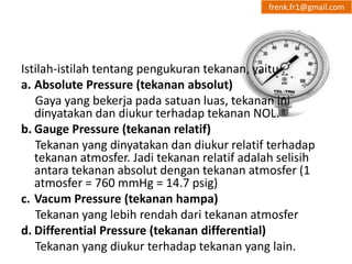 frenk.fr1@gmail.com 
Istilah-istilah tentang pengukuran tekanan, yaitu : 
a. Absolute Pressure (tekanan absolut) 
Gaya yang bekerja pada satuan luas, tekanan ini 
dinyatakan dan diukur terhadap tekanan NOL. 
b. Gauge Pressure (tekanan relatif) 
Tekanan yang dinyatakan dan diukur relatif terhadap 
tekanan atmosfer. Jadi tekanan relatif adalah selisih 
antara tekanan absolut dengan tekanan atmosfer (1 
atmosfer = 760 mmHg = 14.7 psig) 
c. Vacum Pressure (tekanan hampa) 
Tekanan yang lebih rendah dari tekanan atmosfer 
d. Differential Pressure (tekanan differential) 
Tekanan yang diukur terhadap tekanan yang lain. 
 