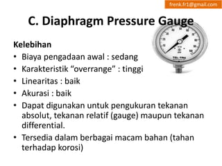frenk.fr1@gmail.com 
C. Diaphragm Pressure Gauge 
Kelebihan 
• Biaya pengadaan awal : sedang 
• Karakteristik “overrange” : tinggi 
• Linearitas : baik 
• Akurasi : baik 
• Dapat digunakan untuk pengukuran tekanan 
absolut, tekanan relatif (gauge) maupun tekanan 
differential. 
• Tersedia dalam berbagai macam bahan (tahan 
terhadap korosi) 
 
