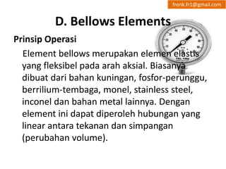 D. Bellows Elements 
frenk.fr1@gmail.com 
Prinsip Operasi 
Element bellows merupakan elemen elastis 
yang fleksibel pada arah aksial. Biasanya 
dibuat dari bahan kuningan, fosfor-perunggu, 
berrilium-tembaga, monel, stainless steel, 
inconel dan bahan metal lainnya. Dengan 
element ini dapat diperoleh hubungan yang 
linear antara tekanan dan simpangan 
(perubahan volume). 
 