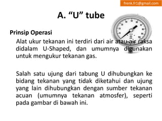 A. “U” tube 
frenk.fr1@gmail.com 
Prinsip Operasi 
Alat ukur tekanan ini terdiri dari air atau air raksa 
didalam U-Shaped, dan umumnya digunakan 
untuk mengukur tekanan gas. 
Salah satu ujung dari tabung U dihubungkan ke 
bidang tekanan yang tidak diketahui dan ujung 
yang lain dihubungkan dengan sumber tekanan 
acuan (umumnya tekanan atmosfer), seperti 
pada gambar di bawah ini. 
 