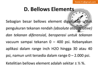 D. Bellows Elements 
frenk.fr1@gmail.com 
Sebagian besar bellows element digunakan untuk 
pengukuran tekanan rendah (absolute atau relative) 
dan tekanan diferensial, beroperasi untuk tekanan 
vacuum sampai tekanan 0 – 400 psi. Kebanyakan 
aplikasi dalam range inch H2O hingga 30 atau 40 
psi, namun unit tersedia dalam range 0 – 2.000 psi. 
Ketelitian bellows element adalah sekitar ± ½ %. 
 