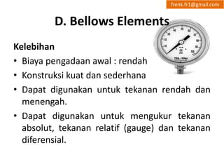 D. Bellows Elements 
frenk.fr1@gmail.com 
Kelebihan 
• Biaya pengadaan awal : rendah 
• Konstruksi kuat dan sederhana 
• Dapat digunakan untuk tekanan rendah dan 
menengah. 
• Dapat digunakan untuk mengukur tekanan 
absolut, tekanan relatif (gauge) dan tekanan 
diferensial. 
 