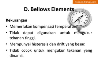 D. Bellows Elements 
frenk.fr1@gmail.com 
Kekurangan 
• Memerlukan kompensasi temperature 
• Tidak dapat digunakan untuk mengukur 
tekanan tinggi. 
• Mempunyai histeresis dan drift yang besar. 
• Tidak cocok untuk mengukur tekanan yang 
dinamis. 
 