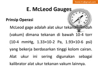 E. McLeod Gauges 
frenk.fr1@gmail.com 
Prinsip Operasi 
McLeod gage adalah alat ukur tekanan rendah 
(vakum) dimana tekanan di bawah 10-4 torr 
(10-4 mmHg, 1.33×10-2 Pa, 1.93×10-6 psi) 
yang bekerja berdasarkan tinggi kolom cairan. 
Alat ukur ini sering digunakan sebagai 
kalibrator alat ukur tekanan vakum lainnya. 
 