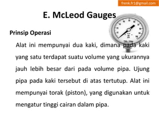 E. McLeod Gauges 
frenk.fr1@gmail.com 
Prinsip Operasi 
Alat ini mempunyai dua kaki, dimana pada kaki 
yang satu terdapat suatu volume yang ukurannya 
jauh lebih besar dari pada volume pipa. Ujung 
pipa pada kaki tersebut di atas tertutup. Alat ini 
mempunyai torak (piston), yang digunakan untuk 
mengatur tinggi cairan dalam pipa. 
 