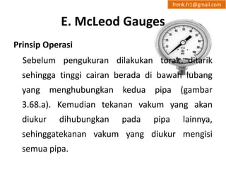 E. McLeod Gauges 
frenk.fr1@gmail.com 
Prinsip Operasi 
Sebelum pengukuran dilakukan torak ditarik 
sehingga tinggi cairan berada di bawah lubang 
yang menghubungkan kedua pipa (gambar 
3.68.a). Kemudian tekanan vakum yang akan 
diukur dihubungkan pada pipa lainnya, 
sehinggatekanan vakum yang diukur mengisi 
semua pipa. 
 