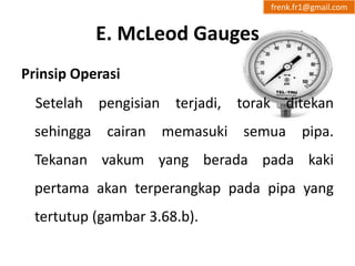 E. McLeod Gauges 
frenk.fr1@gmail.com 
Prinsip Operasi 
Setelah pengisian terjadi, torak ditekan 
sehingga cairan memasuki semua pipa. 
Tekanan vakum yang berada pada kaki 
pertama akan terperangkap pada pipa yang 
tertutup (gambar 3.68.b). 
 