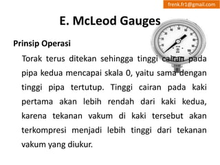 E. McLeod Gauges 
frenk.fr1@gmail.com 
Prinsip Operasi 
Torak terus ditekan sehingga tinggi cairan pada 
pipa kedua mencapai skala 0, yaitu sama dengan 
tinggi pipa tertutup. Tinggi cairan pada kaki 
pertama akan lebih rendah dari kaki kedua, 
karena tekanan vakum di kaki tersebut akan 
terkompresi menjadi lebih tinggi dari tekanan 
vakum yang diukur. 
 