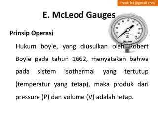 E. McLeod Gauges 
frenk.fr1@gmail.com 
Prinsip Operasi 
Hukum boyle, yang diusulkan oleh Robert 
Boyle pada tahun 1662, menyatakan bahwa 
pada sistem isothermal yang tertutup 
(temperatur yang tetap), maka produk dari 
pressure (P) dan volume (V) adalah tetap. 
 