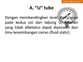 A. “U” tube 
frenk.fr1@gmail.com 
Dengan membandingkan level dari cairan 
pada kedua sisi dari tabung U, tekanan 
yang tidak diketahui dapat diperoleh dari 
ilmu keseimbangan cairan (fluid static) 
 