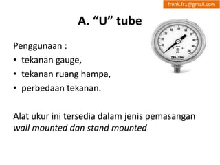 A. “U” tube 
Penggunaan : 
• tekanan gauge, 
• tekanan ruang hampa, 
• perbedaan tekanan. 
frenk.fr1@gmail.com 
Alat ukur ini tersedia dalam jenis pemasangan 
wall mounted dan stand mounted 
 