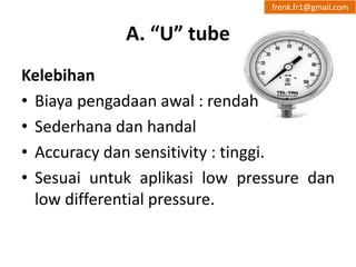 A. “U” tube 
frenk.fr1@gmail.com 
Kelebihan 
• Biaya pengadaan awal : rendah 
• Sederhana dan handal 
• Accuracy dan sensitivity : tinggi. 
• Sesuai untuk aplikasi low pressure dan 
low differential pressure. 
 