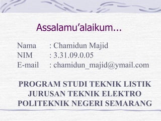 Assalamu’alaikum...
Nama     : Chamidun Majid
NIM      : 3.31.09.0.05
E-mail   : chamidun_majid@ymail.com

PROGRAM STUDI TEKNIK LISTIK
  JURUSAN TEKNIK ELEKTRO
POLITEKNIK NEGERI SEMARANG
 