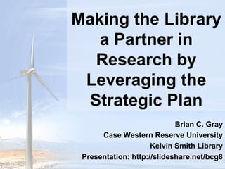 Making the Library a Partner in Research by Leveraging the Strategic Plan  Brian C. Gray Case Western Reserve University Kelvin Smith Library Presentation: http://slideshare.net/bcg8 
