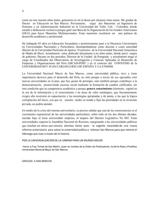 3


como un reto nuestra alma mater, generaron en mí el deseo por alcanzar otras metas. Me gradué de
Doctor en Educación en San Marcos. Previamente, seguí dos Maestrías: en Ingeniería de
Sistemas y en Administración Industrial en la Universidad del Valle, Cali – Colombia, donde
estudié a dedicación exclusiva porque gané una Beca de la Organización de los Estados Americanos
(OEA) para hacer Maestrías Multinacionales. Estas maestrías resultaron ser una palanca de
desarrollo académico y profesional.

He trabajado 05 años en Educación Secundaria y posteriormente pasé a la Docencia Universitaria
en Universidades Nacionales y Particulares, desempeñándome como docente o como autoridad
(Rector de la Universidad Particular de Iquitos, Vicerrector de la Universidad Nacional Amazónica
de Madre de Dios). Actualmente estoy dedicado únicamente a mi alma mater, donde ejercí cargos
de gobierno: Decano en dos periodos, Director de la Unidad de Postgrado y actualmente tengo el
cargo de Coordinador del Observatorio de Investigación y Ciencias Aplicadas al Desarrollo de
Empresas y Organizaciones del Perú (OICAD-PERÚ ) en el contexto del CONVENIO de la
UNIVERSIDAD REY JUAN CARLOS (URJC) DE ESPAÑA Y LA UNMSM.

La Universidad Nacional Mayor de San Marcos, como universidad pública, tuvo y tiene
importancia decisiva para el desarrollo del Perú, no sólo porque a través de sus egresados creó
nuevas universidades en el país, que hoy gozan de prestigio, sino también porque contribuye a la
democratización, promoviendo ascenso social mediante la formación de cuadros calificados, sin
otra condición que su competencia académica y porque genera conocimiento (elemento capital en
la era de la información y el conocimiento ) en áreas de valor estratégico, que frecuentemente
exigen alta inversión en capacitación y las tecnologías apropiadas y de punta, a las que la lógica
cortoplacista del lucro, con que en nuestro medio se tiende a fijar las prioridades en la inversión
privada, no podría atender.

En medio de la crisis del sistema universitario, es preciso señalar que una de las consecuencias es el
crecimiento exponencial de las universidades particulares, sobre todo en las dos últimas décadas,
nacidas bajo el lema universidad- empresa, al amparo del Decreto Legislativo No 882. Estas
universidades coparon la Asamblea Nacional de Rectores, marginando a las universidades públicas
que resultan ser ahora una minoría absoluta. Existe pues la urgente necesidad de una nueva
reforma universitaria para salvar la universidad pública y relanzar San Marcos para que retome el
liderazgo que tuvo a través de la historia.

POR LA UNIVERSALIZACIÓN DE LA UNMSM PARA UN MUNDO MEJOR.

Honor a Fray Tomás de San Martín, quien en nombre de la Orden de Predicadores, fundó la Real y Pontificia
Universidad Nacional Mayor de San Marcos



GRACIAS A SAN MARCOS
 