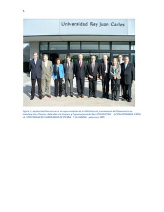 5




Figura 2 : Aquiles Bedriñana Ascarza en representación de la UNMSM en el Lanzamiento del Observatorio de
Investigación y Ciencias Aplicadas a la Empresa y Organizaciones del Perú (OICAD-PERÚ) : ACION INTEGRADA ENTRE
LA UNIVERSIDAD REY JUAN CARLOS DE ESPAÑA Y LA UNMSM ,setiembre 2007.
 