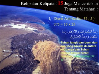 Kelipatan-Kelipatan 15 Juga Menceritakan
Tentang Matahari :
‫م ا‬َ‫ ا‬ ‫و‬َ‫ ا‬ ‫ض‬ِ ‫و‬ ‫ر‬ْ‫و ِض‬ ‫ل‬ْ‫و ِض‬َ‫ ا‬ ‫ولا‬َ‫ ا‬ ‫ت‬ِ ‫و‬ ‫لا‬‫و‬َ‫ ا‬ ‫م ا‬َ‫ ا‬ ‫س‬َّ ‫لال‬ ‫ب‬ُّ  ‫ر‬َ‫ ا‬
‫ق‬ِ ‫و‬ ‫ر‬ِ ‫و‬ ‫ش ا‬َ‫ ا‬ ‫م‬َ‫ ا‬ ‫ل‬ْ‫و ِض‬‫لا‬ ‫ب‬ُّ  ‫ر‬َ‫ ا‬ ‫و‬َ‫ ا‬ ‫م ا‬َ‫ ا‬ ‫ه‬ُ‫َم‬ ‫ن‬َ‫ ا‬‫ي‬ْ‫و ِض‬‫ب‬َ‫ ا‬
Tuhan langit dan bumi dan
apa yang berada di antara
keduanya dan Tuhan
tempat-tempat terbit
matahari. (Ash-Saffaat 37 :
5}
I. (Surat Ash-Saffaat 37 : 5 )
375 = 15 x 25
 
