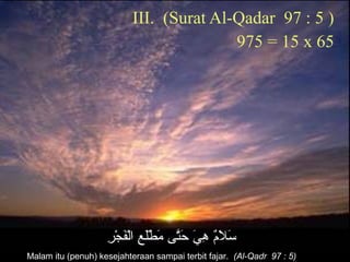 III. (Surat Al-Qadar 97 : 5 )
975 = 15 x 65
‫ر‬ِ ‫و‬ ‫ج‬ْ‫و ِض‬ ‫ف‬َ‫ ا‬‫ل‬ْ‫و ِض‬‫لا‬ ‫ع‬ِ ‫و‬ ‫ل‬َ‫ ا‬‫ط‬ْ‫و ِض‬ ‫م‬َ‫ ا‬ ‫تم ى‬َّ‫ح‬َ‫ ا‬ ‫ي‬َ‫ ا‬ ‫ه‬ِ ‫و‬ ‫م‬ٌ ‫ِه‬‫ل‬َ‫ ا‬ ‫س‬َ‫ ا‬
Malam itu (penuh) kesejahteraan sampai terbit fajar. (Al-Qadr 97 : 5)
 