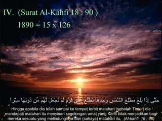 Iv. (Surat Al-Kahfi 18 : 90 )
1890 = 15 x 126
‫لا‬ً ‫تر‬ْ‫و ِض‬‫س‬ِ ‫و‬ ‫ه ا‬َ‫ ا‬ ‫ن‬ِ ‫و‬‫دو‬ُ‫َم‬ ‫مد ن‬ِّ ‫ه م‬ُ‫َم‬ ‫ل‬َّ ‫ع ل‬َ‫ ا‬ ‫ج‬ْ‫و ِض‬ ‫ن‬َ‫ ا‬ ‫ م‬ْ‫و ِض‬ ‫ل‬َّ ‫م‬ٍ ‫و‬ْ‫و ِض‬ ‫ق‬َ‫ ا‬ ‫لم ى‬َ‫ ا‬‫ع‬َ‫ ا‬ ‫ع‬ُ‫َم‬ ‫ل‬ُ‫َم‬‫ط‬ْ‫و ِض‬ ‫ت‬َ‫ ا‬ ‫ه ا‬َ‫ ا‬ ‫د‬َ‫ ا‬‫ج‬َ‫ ا‬ ‫و‬َ‫ ا‬ ‫س‬ِ ‫و‬ ‫م‬ْ‫و ِض‬ ‫ش‬َّ ‫لال‬ ‫ع‬َ‫ ا‬ ‫ل‬ِ ‫و‬‫ط‬ْ‫و ِض‬ ‫م‬َ‫ ا‬ ‫غ‬َ‫ ا‬ ‫ل‬َ‫ ا‬‫ب‬َ‫ ا‬ ‫ذلا‬َ‫ ا‬‫إ‬ِ ‫و‬ ‫تم ى‬َّ‫ح‬َ‫ ا‬
Hingga apabila dia telah sampai ke tempat terbit matahari (sebelah Timur) dia
mendapati matahari itu menyinari segolongan umat yang Kami tidak menjadikan bagi
mereka sesuatu yang melindunginya dari (cahaya) matahari itu, (Al-kahfi 18 : 90)
 