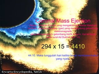 Coronal Mass Ejection
Massa Lontaran Korona yang mengakibatkan Badai Matahari
ke Bumi yang berupa asap (gas) yang mengandung gelombang
elektromagnetik
yang mempengaruhi gelombang listrik di bumi. Hal terdapat
pada surat Ad Dukhan (44: 10)
294 x 15 = 4410
44:10. Maka tunggulah hari ketika langit membawa kabut
yang nyata,
 