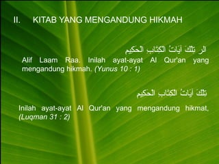 II. KITAB YANG MENGANDUNG HIKMAH
‫م‬ِ ‫كمي‬ِ  ‫ح‬َ‫ِك‬ ‫ل‬ْ‫ح‬‫ا‬ ‫ب‬ِ  ‫تبا‬َ‫ِك‬‫ك‬ِ  ‫ل‬ْ‫ح‬‫ا‬ ‫ت‬ُ  ‫يبا‬َ‫ِك‬‫آ‬ ‫ك‬َ‫ِك‬ ‫ل‬ْ‫ح‬‫ت‬ِ  ‫الر‬
Alif Laam Raa. Inilah ayat-ayat Al Qur'an yang
mengandung hikmah. (Yunus 10 : 1)
‫م‬ِ ‫كمي‬ِ  ‫ح‬َ‫ِك‬ ‫ل‬ْ‫ح‬‫ا‬ ‫ب‬ِ  ‫تبا‬َ‫ِك‬‫ك‬ِ  ‫ل‬ْ‫ح‬‫ا‬ ‫ت‬ُ  ‫يبا‬َ‫ِك‬‫آ‬ ‫ك‬َ‫ِك‬ ‫ل‬ْ‫ح‬‫ت‬ِ 
Inilah ayat-ayat Al Qur'an yang mengandung hikmat,
(Luqman 31 : 2)
 