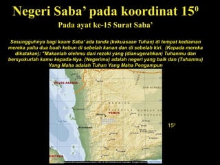 Negeri Saba’ pada koordinat 150
Pada ayat ke-15 Surat Saba’
Sesungguhnya bagi kaum Saba' ada tanda (kekuasaan Tuhan) di tempat kediaman
mereka yaitu dua buah kebun di sebelah kanan dan di sebelah kiri. (Kepada mereka
dikatakan): "Makanlah olehmu dari rezeki yang (dianugerahkan) Tuhanmu dan
bersyukurlah kamu kepada-Nya. (Negerimu) adalah negeri yang baik dan (Tuhanmu)
Yang Maha adalah Tuhan Yang Maha Pengampun
150
 