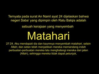 Ternyata pada surat An Naml ayat 24 dijelaskan bahwa
negeri Saba’ yang dipimpin oleh Ratu Balqis adalah
sebuah kerajaan yang menyembah
Matahari27:24. Aku mendapati dia dan kaumnya menyembah matahari, selain
Allah; dan setan telah menjadikan mereka memandang indah
perbuatan-perbuatan mereka lalu menghalangi mereka dari jalan
(Allah), sehingga mereka tidak dapat petunjuk,
 
