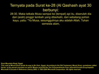 Ternyata pada Surat ke-28 (Al Qashash ayat 30
berbunyi:
28:30. Maka tatkala Musa sampai ke (tempat) api itu, diserulah dia
dari (arah) pinggir lembah yang diberkahi, dari sebatang pohon
kayu, yaitu: "Ya Musa, sesungguhnya aku adalah Allah, Tuhan
semesta alam,
Sinai Mountain Road, Egypt
This road at Mount Sinai winds its way to Bir Zreir, Egypt. According to the Old Testament, Mount Sinai, sometimes called
Horeb, is the sacred mountain on which Moses received the Ten Commandments from Jehovah.Encarta Encyclopedia
Microsoft ® Encarta ® Reference Library 2005. © 1993-2004 Microsoft Corporation. All rights reserved.
 