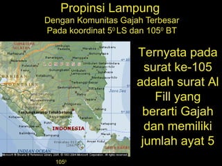 Propinsi Lampung
Dengan Komunitas Gajah Terbesar
Pada koordinat 50
LS dan 1050
BT
1050
Ternyata pada
surat ke-105
adalah surat Al
Fill yang
berarti Gajah
dan memiliki
jumlah ayat 5
 