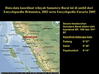 Data-data koordinat wilayah Sumatera Barat ini di ambil dari
Encyclopaedia Britannica, 2002 serta Encyclopedia Encarta 2005
Secara keseluruhan
Sumatera Barat dilalui oleh
koordinat 990
, 1000
dan 1010
BT
Koordinat beberapa kota
Padang 00
57”
Solok 00
48”
Payakumbuh 00
14”
 