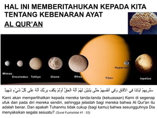 HAL INI MEMBERITAHUKAN KEPADA KITA
TENTANG KEBENARAN AYAT
AL QUR’AN
‫د‬ٌ ‫هدي‬ِ‫دي‬ ‫ش‬َ‫ه‬ ‫ء‬ٍ ‫ش‬ ‫ي‬ْ‫ٍء‬ ‫ش‬َ‫ه‬ ‫ل‬ِّ  ‫ك‬ُ‫ل‬ ‫ل ى‬َ‫ه‬‫ع‬َ‫ه‬ ‫ه‬ُ‫ل‬ ‫ن‬َّ‫ه‬‫أ‬َ‫ه‬ ‫ك‬َ‫ه‬ ‫ب‬ِّ ‫ر‬َ‫ه‬ ‫ب‬ِ‫دي‬ ‫ف‬ِ‫دي‬ ‫ك‬ْ‫ٍء‬ ‫ي‬َ‫ه‬ ‫م‬ْ‫ٍء‬ ‫ل‬َ‫ه‬‫و‬َ‫ه‬ ‫أ‬َ‫ه‬ ‫ق‬ُّ  ‫ح‬َ‫ه‬ ‫ل‬ْ‫ٍء‬‫ا‬ ‫ه‬ُ‫ل‬ ‫ن‬َّ‫ه‬‫أ‬َ‫ه‬ ‫م‬ْ‫ٍء‬ ‫ه‬ُ‫ل‬ ‫ل‬َ‫ه‬ ‫ن‬َ‫ه‬ ‫دي‬َّ‫به‬َ‫ه‬‫ت‬َ‫ه‬‫ي‬َ‫ه‬ ‫ت ى‬َّ‫ه‬‫ح‬َ‫ه‬ ‫م‬ْ‫ٍء‬ ‫ه‬ِ‫دي‬ ‫س‬ِ‫دي‬ ‫ف‬ُ‫ل‬‫أن‬َ‫ه‬ ‫في‬ِ‫دي‬‫و‬َ‫ه‬ ‫ق‬ِ‫دي‬ ‫فقا‬َ‫ه‬‫ل‬ْ‫ٍء‬ ‫ا‬ ‫في‬ِ‫دي‬ ‫نقا‬َ‫ه‬‫ت‬ِ‫دي‬‫يقا‬َ‫ه‬‫آ‬ ‫م‬ْ‫ٍء‬ ‫ه‬ِ‫دي‬ ‫ري‬ِ‫دي‬ ‫ن‬ُ‫ل‬‫س‬َ‫ه‬
Kami akan memperlihatkan kepada mereka tanda-tanda (kekuasaan) Kami di segenap
ufuk dan pada diri mereka sendiri, sehingga jelaslah bagi mereka bahwa Al Qur'an itu
adalah benar. Dan apakah Tuhanmu tidak cukup (bagi kamu) bahwa sesungguhnya Dia
menyaksikan segala sesuatu? (Surat Fushshilat 41 : 53)
 