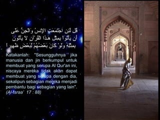 ‫ل ى‬َ‫ِك‬‫ع‬َ‫ِك‬ ‫ن‬ُّ  ‫ج‬ِ  ‫ل‬ْ‫ح‬‫وا‬َ‫ِك‬ ‫س‬ُ  ‫ُسن‬‫إل‬ِ  ‫ا‬ ‫ت‬ِ  ‫ع‬َ‫ِك‬ ‫م‬َ‫ِك‬ ‫ت‬َ‫ِك‬‫ج‬ْ‫ح‬ ‫ا‬ ‫ن‬ِ  ‫ئ‬ِ ‫ل‬َّ ‫قل‬ُ 
‫ن‬َ‫ِك‬ ‫تنو‬ُ ‫أ‬ْ‫ح‬‫ي‬َ‫ِك‬ ‫ال‬َ‫ِك‬ ‫ن‬ِ  ‫رآ‬ْ‫ح‬ ‫ق‬ُ ‫ل‬ْ‫ح‬‫ا‬ ‫ذا‬َ‫ِك‬‫هكـ‬َ‫ِك‬ ‫ل‬ِ  ‫ث‬ْ‫ح‬‫م‬ِ  ‫ب‬ِ  ‫ا‬ْ‫ح‬‫تنو‬ُ ‫أ‬ْ‫ح‬‫ي‬َ‫ِك‬ ‫أن‬َ‫ِك‬
‫ا‬ً ‫همير‬ِ  ‫ظ‬َ‫ِك‬ ‫ض‬ٍ ‫و‬ ‫ع‬ْ‫ح‬ ‫ب‬َ‫ِك‬‫ل‬ِ  ‫م‬ْ‫ح‬ ‫ه‬ُ  ‫ض‬ُ  ‫ع‬ْ‫ح‬ ‫ب‬َ‫ِك‬ ‫ن‬َ‫ِك‬ ‫كبا‬َ‫ِك‬ ‫نو‬ْ‫ح‬ ‫ل‬َ‫ِك‬‫و‬َ‫ِك‬ ‫ه‬ِ  ‫ل‬ِ ‫ث‬ْ‫ح‬‫م‬ِ  ‫ب‬ِ 
Katakanlah: "Sesungguhnya jika
manusia dan jin berkumpul untuk
membuat yang serupa Al Qur'an ini,
niscaya mereka tidak akan dapat
membuat yang serupa dengan dia,
sekalipun sebagian mereka menjadi
pembantu bagi sebagian yang lain".
(Al-Israa’ 17 : 88)
 