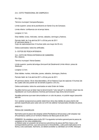 2-A.- COTO TRADICIONAL DE CAMPEZO-II:


Río: Ega.

Término municipal: Campezo/Kanpezu.

Límite superior: presa de la piscifactoría en Santa Cruz de Campezo.

Límite inferior: confluencia con el arroyo Istora.

Longitud: 2,1 km.

Días hábiles: lunes, miércoles, viernes, sábados, domingos y festivos.

Período hábil: de 3 de abril de 2011 a 30 de junio de 2011
Nº permisos diarios: 5
Cupo de capturas/permiso: 6 truchas (sólo una mayor de 35 cm).

Cebos autorizados: todos los artificiales.

3.- COTOS DE PESCA INTENSIVA

3-A.- COTO DE PESCA INTENSIVA DE GAMARRA:
Río: Zadorra.

Término municipal: Vitoria-Gasteiz.

Límite superior: puente del antiguo ferrocarril de Eskalmendi Límite inferior: presa de
Abetxuko.

Longitud: 2,3 km.

Días hábiles: martes, miércoles, jueves, sábados, domingos y festivos.

Período hábil: de 3 de abril de 2011 a 30 de junio de 2011.

Nº permisos diarios: 30 en días laborables y 35 en festivos Cupo de capturas: 8 truchas (de
las cuales sólo dos podrán ser de tamaño superior a 35 cm).

Cebos autorizados: todos los autorizados en esta Orden de Vedas.

Aquellos tramos que se listan bajo la denominación "coto natural" no recibirán ningún tipo de
repoblación con trucha alóctona mientras permanezcan bajo dicha denominación.

Aquellas personas que sean denunciadas en un coto de pesca, no podrán seguir pescando
ese día.

Con carácter excepcional se podrán determinar otros días hábiles de pesca dentro del
período especificado para cada coto con el fin de celebrar Campeonatos oficiales de pesca.

ANEXO II

PESCA DE CANGREJOS

Normativa para la pesca del cangrejo señal (Pacifastacus leniusculus) y del cangrejo rojo
(Procambarus clarkii) en el Territorio Histórico de Álava para el año 2011.

PRIMERO: Se establece para el año 2011 la siguiente normativa general para la pesca de
cangrejos en los cotos establecidos:
a) Deberá estar en posesión de la licencia autonómica de pesca del País Vasco y del
correspondiente permiso, que será personal e intransferible, y sólo podrá disfrutarse en la
fecha y coto autorizado. Asimismo, se deberá acreditar su identidad con el DNI, fotocopia
 
