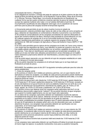 compulsada del mismo, o Pasaporte.
b) Es obligatoria la remisión o entrega del parte de capturas en el plazo máximo de diez días
desde la fecha de disfrute del permiso, en la Diputación Foral de Álava, Plaza de la Provincia
nº 5, Oficinas Técnicas, Planta Baja, o en el punto de desinfección en Eskalmendi, de
cualquier forma que les quede constancia a quienes ejerciten la pesca de haberlo entregado,
aunque las capturas hubieran sido nulas o no se hubiese disfrutado el permiso. El
incumplimiento injustificado de esta obligación dará lugar a la no expedición de nuevos
permisos para la pesca del cangrejo durante la temporada siguiente.

c) Únicamente está permitido el uso de cebos muertos (nunca en estado de
descomposición), estando prohibido dejar restos de cebo en las orillas así como arrojarlos al
agua, debiendo ser depositados en contenedores o llevarlos nuevamente a sus domicilios.
d) Se prohibe la comercialización de los cangrejos procedentes de capturas efectuadas en
aguas del Territorio Histórico de Álava. Asimismo esta prohibida la comercialización en vivo
de cualquier especie de cangrejo de río en la Comunidad Autónoma Vasca, así como
efectuar repoblaciones particulares con cualquier especie de cangrejo (Orden de 25 de
septiembre de 1990 del Consejero de Agricultura y Pesca del Gobierno Vasco; BOPV nº 199
de 1990).
e) El único arte permitido para la captura de los cangrejos es el retel, de 2 aros como máximo
y sin ningún tipo de dispositivo de cierre, cuyo diámetro no podrá ser superior a los 30 cm.
Los reteles estarán perfectamente identificados con el nombre y apellidos de la persona titular
del permiso. Todo retel sin identificación será requisado por la autoridad competente. Los
reteles en el caso de haber sido utilizados previamente en zonas infectadas por el mejillón
Cebra (Dreissena polymorpha) deberán ser desinfectados y secados según se indica en el
artículo 19.
f) No se podrá seguir pescando una vez obtenido el cupo de cangrejos establecido en cada
coto, ni tampoco si ha sido denunciado.
g) No se podrán depositar los cangrejos en el vehículo hasta que no se haya dado por
finalizada la jornada de pesca.

SEGUNDO: Se establece para el año 2011 la siguiente normativa particular para los cotos de
pesca establecidos:
1.- Cotos de cangrejo señal:
a) Se autoriza un máximo de 3 reteles por persona y permiso, con un cupo máximo de 25
ejemplares en todos los acotados. Los reteles de cada persona pescadora podrán distribuirse
en una longitud máxima de 30 metros de orilla cuando haya problemas entre ellas, si no esta
distancia podrá ser mayor.
b) El horario de pesca será: julio (desde las 14:00 hasta las 22:00 horas); agosto (desde las
14:00 hasta las 21:30 horas); septiembre (desde las 13:00 hasta las 21:00 horas), excepto en
el coto del Zadorra en el que el horario de cierre se adelanta media hora con el fin de ir a la
estación de desinfección de Escalmendi a desinfectar los reteles: julio: de 14:00 a 21:30
horas, agosto: de 14:00 a 21:00 horas y septiembre: de 13:00 a 20:30 horas.
c) El tamaño mínimo que deberán tener los cangrejos señal capturados será de 5 cm de
cefalotórax (denominado vulgarmente "cabeza"). No se podrán devolver al agua cangrejos
que superen la medida reglamentaria una vez que hayan sido capturados.
d) Los datos de los cangrejos capturados deberán ser trasladados al parte de capturas
inmediatamente después de la captura, debiendo coincidir en todo momento, los cangrejos
guardados en la cesta o morral con los apuntados en el parte de capturas.
e) No serán contabilizados los posibles cangrejos rojos (P.clarkii) pescados antes de cumplir
el cupo de 25 ejemplares de cangrejo señal, pero una vez alcanzado ese cupo, se deberá
abandonar la pesca. Los cangrejos rojos pescados deberán ser sacrificados una vez
capturados, en el mismo lugar donde fueron pescados.
2.-Cotos de cangrejo rojo:
a) Se autoriza un máximo de 6 reteles por persona y permiso, con un cupo máximo de 100
ejemplares, no existiendo talla mínima de captura. Los reteles de cada persona pescadora
podrán distribuirse en una longitud máxima de 60 metros de orilla, con diez metros de
separación entre personas pescadoras cuando haya problemas entre ellas, si no esta
distancia podrá ser mayor.
b) El horario de pesca durante todo el periodo hábil será desde las 13:00 hasta las 21:00
horas.
c) Los cangrejos rojos capturados deberán ser sacrificados al finalizar la jornada de pesca en
el mismo lugar de captura, no pudiendo mantenerlos vivos para su posterior transporte.
 