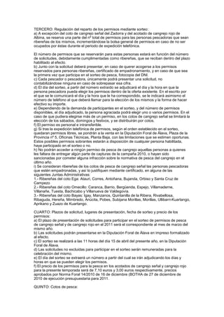 TERCERO: Regulación del reparto de los permisos mediante sorteo:
a) A excepción del coto de cangrejo señal del Zadorra y del acotado de cangrejo rojo de
Albina, se reserva una parte del nº total de permisos para las personas pescadoras que sean
ribereñas de los mismos, incrementándose la bolsa general de permisos en caso de no ser
ocupados por éstas durante el periodo de expedición telefónica.

El número de permisos que se reservarán para estas personas estará en función del número
de solicitudes, debidamente cumplimentadas como ribereñas, que se reciban dentro del plazo
habilitado al efecto.
b) Junto con la solicitud deberá presentar, en caso de querer acogerse a los permisos
reservados para personas ribereñas, certificado de empadronamiento, y en caso de que sea
la primera vez que participa en el sorteo de pesca, fotocopia del DNI.
c) Cada pescador o pescadora, únicamente podrá presentar una solicitud, no
contabilizándose ninguna en caso de sobrepasar esa cifra.
d) El día del sorteo, a partir del número extraído se adjudicará el día y la hora en que la
persona pescadora pueda elegir los permisos dentro de la oferta existente. En el escrito por
el que se le comunicará el día y la hora que le ha correspondido, se le indicará asimismo el
número de teléfono al que deberá llamar para la elección de los mismos y la forma de hacer
efectivo su importe.
e) Dependiendo de la demanda de participantes en el sorteo, y del número de permisos
disponibles, el día adjudicado, la persona agraciada podrá elegir uno o varios permisos. En el
caso de que pudiera elegirse más de un permiso, en los cotos de cangrejo señal se limitará la
elección de los sábados, domingos y festivos, y se distribuirán por cotos.
f) El permiso es personal e intransferible.
g) Si tras la expedición telefónica de permisos, según el orden establecido en el sorteo,
quedaran permisos libres, se pondrán a la venta en la Diputación Foral de Álava, Plaza de la
Provincia nº 5, Oficinas Técnicas, Planta Baja, con las limitaciones que se estimen oportunas.
Estos posibles permisos sobrantes estarán a disposición de cualquier persona habilitada,
haya participado en el sorteo o no.
h) No podrán acceder a ningún permiso de pesca de cangrejo aquellas personas a quienes
les faltara de entregar algún parte de capturas de la campaña 2010, o hayan sido
sancionadas por cometer alguna infracción sobre la normativa de pesca del cangrejo en el
último año.
i) Se consideran ribereñas de los cotos de pesca de cangrejo señal las personas pescadoras
que estén empadronadas, y así lo justifiquen mediante certificado, en alguna de las
siguientes Juntas Administrativas:
1.- Ribereñas del coto Ega: Atauri, Corres, Antoñana, Bujanda, Orbiso y Santa Cruz de
Campezo
2.- Ribereñas del coto Omecillo: Caranca, Barrio, Bergüenda, Espejo, Villamaderne,
Villanañe, Tuesta, Bachicabo y Villanueva de Valdegovía.
3.- Ribereñas del coto Bayas: Igay, Manzanos, Quintanilla de la Ribera, Rivabellosa,
Ribaguda, Hereña, Mimbredo, Anúcita, Pobes, Subijana Morillas, Morillas, Ullibarri-Kuartango,
Aprikano y Zuazo de Kuartango.

CUARTO: Plazos de solicitud, lugares de presentación, fecha de sorteo y precio de los
permisos:
a) El plazo de presentación de solicitudes para participar en el sorteo de permisos de pesca
de cangrejo señal y de cangrejo rojo en el 2011 será el correspondiente al mes de marzo del
mismo año.
b) Las solicitudes podrán presentarse en la Diputación Foral de Álava en impreso formalizado
al efecto.
c) El sorteo se realizará a las 11 horas del día 15 de abril del presente año, en la Diputación
Foral de Álava.
d) Las solicitudes no excluidas para participar en el sorteo serán remuneradas para la
celebración del mismo.
e) El día del sorteo se extraerá un número a partir del cual se irán adjudicando los días y
horas en que se pueden elegir los permisos.
f) El precio de los permisos para la pesca en los acotados de cangrejo señal y cangrejo rojo
para la presente temporada será de 7,10 euros y 3,00 euros respectivamente, precios
aprobados por Norma Foral 14/2010 de 16 de diciembre (BOTHA de 27 de diciembre de
2010 de ejecución presupuestaria para 2011.

QUINTO: Cotos de pesca:
 