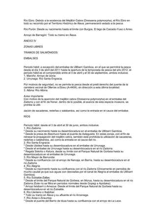 Río Ebro: Debido a la existencia del Mejillón Cebra (Dreissena polymorpha), el Río Ebro en
todo su recorrido por el Territorio Histórico de Álava, permanecerá vedado a la pesca.

Río Purón: Desde su nacimiento hasta el límite con Burgos. El lago de Caicedo-Yuso o Arreo.

Arroyo de Barragón: Todo su tramo en Álava.

ANEXO IV

ZONAS LIBRES

TRAMOS DE SALMÓNIDOS

EMBALSES


Periodo hábil: a excepción del embalse de Ullibarri Gamboa, en el que se permitirá la pesca
desde el día 3 de abril del 2011 hasta la apertura de la temporada de pesca del año 2012, el
periodo hábil es el comprendido entre el 3 de abril y el 30 de septiembre, ambos inclusive.
1. Maroño: Arroyo de Izoria.
2. Urrunaga: Río Santa Engracia.

Por motivos de seguridad, no se permite la pesca desde el pretil derecho del puente de la
carretera vecinal de Ollerías a Elosu (A-4404), en dirección a esta última localidad.
3. Albina: Río Albina.

Aviso importante
Con motivo de la aparición del mejillón cebra (Dreisenna polymorpha) en el embalse del
Zadorra y con el fin de frenar, dentro de lo posible, el avance de esta especie invasora, se
prohibe la utili-

zación de sacaderas, redeñas o salabardos, así como la entrada en el cauce del embalse.

RÍOS


Período hábil: desde el 3 de abril al 30 de junio, ambos inclusive.
1. Río Zadorra:
* Desde su nacimiento hasta su desembocadura en el embalse de Ullíbarri Gamboa.
* Desde la presa de Abechuco hasta el puente de Asteguieta. En estas zonas, con el fin de
retrasar la propagación del mejillón cebra, también está prohibida la utilización de sacaderas,
redeñas o salabardos, así como la entrada en el cauce del río.
2. Río Santa Engracia:
* Desde Ubidea hasta su desembocadura en el embalse de Urrunaga.
* Desde el embalse de Urrunaga hasta su desembocadura en el río Zadorra.
* Regata Siskiño o Ketura, desde su límite con el Parque Natural de Gorbeia hasta su
desembocadura en el embalse de Urrunaga.
3. Río Mayor de Barrundia:
* Desde su confluencia con el arroyo de Narvaja, en Barría, hasta su desembocadura en el
río Zadorra.
4. Río Alegría:
* Desde su nacimiento hasta su confluencia con el río Zadorra (Únicamente en períodos de
mucho caudal ya que sus aguas son desviadas por el canal de Alegría al embalse de Ullíbarri
Gamboa).
5. Río Subialde-Zallas:
* Desde el límite del Parque Natural de Gorbeia, en Múrua, hasta su desembocadura en el río
Zadorra (Este río se filtra en períodos normales desde Gopegi a Apodaka).
* Arroyo Isisibarri o Amezua: Desde el límite del Parque Natural de Gorbeia hasta su
desembocadura en el río Zubialde.
6. Río Llanteno o Ibalzibar:
* Todo su tramo en Álava y su afluente el río Arceniega.
7. Río Araia o Zirauntza:
* Desde el puente del Barrio de Iduia hasta su confluencia con el arroyo de La Lece.
 