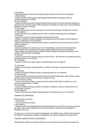 8. Río Bayas:
* Desde el puente de Zuazo de Kuartango hasta el límite con la Provincia de Burgos.
9. Río Omecillo:
* Desde el puente de las piscinas de Espejo (final del vedado de Espejo) hasta su
desembocadura en el río Ebro.
10. Río Tumecillo:
* Desde el límite provincial con Burgos hasta el límite superior del coto natural de Angosto en
el puente de la carretera local A-3320 (Caranca a Fresneda). En este tramo, está prohibida la
utilización de cebos naturales.
11. Río Ayuda:
* Desde Urarte hasta el límite provincial con la Provincia de Burgos (Condado de Treviño).
12. Río Inglares:
* Desde el puente de la carretera local A-3126 en Payueta hasta el puente de Berganzo.
13. Río Ega:
* Desde su nacimiento hasta el Polígono Industrial de Bernedo.
* Desde su entrada en Álava (después de su tránsito por la Comunidad Foral de Navarra)
hasta su confluencia con el río Berrón.
* Desde el final del coto tradicional de Campezo II (confluencia con el arroyo Istora) hasta el
límite con Navarra.
14. Río Berrón:
* Desde el puente de la carretera A-132, en Vírgala Mayor, hasta el inicio del vedado de
Atauri (Puente de la carretera A-132 situado aguas abajo de las piscinas de Maestu).
* Aguas abajo del vedado de Atauri (Presa de Atauri) hasta el comienzo del vedado que se
inicia en el denominado "Puentelaya".
15. Río Izki:
* Desde el puente de la carretera vecinal A-4124 (Corres - San Román de Campezo) hasta su
desembocadura en el río Berrón.
16. Río Musitu:
* Desde el molino de Cicujano hasta su desembocadura en el río Berrón.

17. Río Altube:
* Desde el cruce de las carreteras A-624 y A-2522, en Ziorraga, hasta el límite provincial con
Bizkaia.
18. Río Izoria:
* Desde el embalse de Maroño hasta su desembocadura en el río Nervión.
19. Río Aramaio:
* Desde la presa de Goikoerrota hasta el límite provincial de Gipuzkoa, salvo el tramo urbano
de Ibarra entre la ermita de Santa Ana y la presa de Kuku.
20. Río Okondo o Izalde:
* Todo su recorrido por Álava, excepto desde el puente Unzá hasta la confluencia con el
arroyo del Ayuntamiento o Ugalde.
21. Río Ugalde:
* Desde su salida del Parque Natural de Gorbeia, en Markina, hasta su confluencia con el
arroyo Goba o Gaziturri.
22. Río Sabando:
* Desde el término denominado Aguaqué hasta su desembocadura con el río Berrón.

TRAMOS DE CIPRÍNIDOS

Período hábil: todo el año.
1. Río Nervión:
* Todo su recorrido por Álava.
2. Río Zadorra:
* Desde el puente de Asteguieta hasta su desembocadura en el río Ebro, en todo su trayecto
por Álava, salvo el tramo destinado a Escenario Deportivo existente en la localidad de
Nanclares de la Oca.

En esta zona, con el fin de retrasar la propagación del mejillón cebra, también está prohibida
la utilización de sacaderas, redeñas o salabardos, así como la entrada en el cauce del río.

TRAMOS LIBRES DE PESCA SIN MUERTE

Período hábil: desde el 3 de abril al 30 de junio, únicamente para la práctica de la pesca sin
 