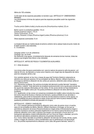 Albina de 100 unidades.

3.3 El resto de las especies pescables no tendrán cupo. ARTÍCULO 4º. DIMENSIONES
MÍNIMAS:
Las dimensiones mínimas de captura para las especies pescables serán las siguientes:
a.- Peces:


Trucha común (Salmo trutta) y trucha arco-iris (Oncorhynchus mykiss): 22 cm

Barbo común (Luciobarbus graellsi): 18 cm
Carpas (Cyprinus carpio.): 18 cm
Tenca (Tinca tinca): 15 cm
Ezkailu, Piscardo o Chipa (Phoxinus bigerri) antes (Phoxinus phoxinus): 6 cm

Otras especies autorizadas: 8 cm


La longitud del pez se medirá desde el extremo anterior de la cabeza hasta el punto medio de
la aleta caudal o cola extendida.
b.- Crustáceos:


Cangrejo señal: 5 cm de cefalotórax
Cangrejo rojo: sin límite
Se restituirán a las aguas, inmediatamente después de extraerse de las mismas, todas las
piezas cuya longitud sea inferior a las indicadas.

ARTÍCULO 5º. ARTES DE PESCA Y ELEMENTOS AUXILIARES:

5.1.- Artes de pesca:


Los únicos artes de pesca autorizados son: para la captura de peces la caña de pescar, y el
retel de 30 cms. de diámetro y 2 aros como máximo y sin ningún tipo de dispositivo de cierre
para los cangrejos señal y rojo.

Con carácter general, en los ríos y masas de agua del Territorio Histórico solamente se
admitirá una caña por persona. En los embalses de Albina, Maroño, Ullíbarri-Gamboa y
Urrúnaga se admite la utilización de dos cañas por persona, debiendo estar ambas cañas al
alcance de la mano.
5.2.- Elementos auxiliares: Se autoriza el empleo del elemento auxiliar llamado "sacadera,
salabardo o redeña". Este elemento se empleará exclusivamente como ayuda para extraer de
las aguas las capturas efectuadas con las cañas. En las zonas donde se haya declarado la
presencia del mejillón cebra (art.19) queda prohibida la utilización de estos elementos
auxiliares.
5.3.- Igualmente, en las zonas con presencia constatada de mejillón cebra incluidos los cotos
de trucha natural de Durana e intensivo de Gamarra, queda prohibido el uso de botas o
vadeadores, para evitar la transmisión de larvas de esa especie invasora a otras aguas. La
única modalidad de pesca admitida en estas zonas será por tanto la pesca desde la orilla,
quedando prohibida la entrada del pescador en el agua.

ARTÍCULO 6º.- CEBOS Y ANZUELOS:
6.1.- Con carácter general se prohibe la utilización como cebo de peces vivos o muertos,
salvo en los embalses de Albina, Maroño, Ullíbarri-Gamboa y Urrúnaga, en los que se
permitirá la utilización de loinas (Parachondrostoma miegii) antes (Chondrostoma miegii) o
carpines (Carassius auratus) pescados legalmente en la misma cuenca fluvial en la que se
pretende utilizarlos como cebo y siempre que tengan una dimensión mínima de 8 cm.,
excluyendo ejemplares criados artificialmente aún con Guía de Origen y Sanidad, con el fin
de eliminar ejemplares predadores alóctonos de grandes dimensiones.
6.2.- Como cebos naturales se prohibe la utilización de todo tipo de huevas, larvas, pupas,
ninfas o imagos de insectos u otros invertebrados que no pertenezcan a la fauna local.
6.3.- Se prohibe expresamente la utilización como cebo del gusano llamado "asticot" o
 