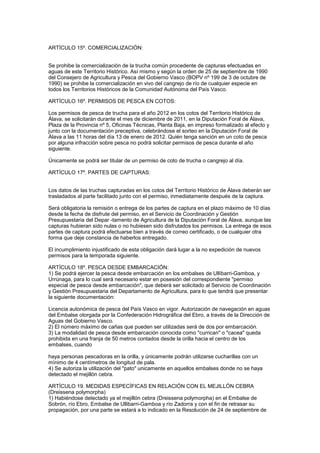 ARTÍCULO 15º. COMERCIALIZACIÓN:


Se prohibe la comercialización de la trucha común procedente de capturas efectuadas en
aguas de este Territorio Histórico. Así mismo y según la orden de 25 de septiembre de 1990
del Consejero de Agricultura y Pesca del Gobierno Vasco (BOPV nº 199 de 3 de octubre de
1990) se prohibe la comercialización en vivo del cangrejo de río de cualquier especie en
todos los Territorios Históricos de la Comunidad Autónoma del País Vasco.

ARTÍCULO 16º. PERMISOS DE PESCA EN COTOS:

Los permisos de pesca de trucha para el año 2012 en los cotos del Territorio Histórico de
Álava, se solicitarán durante el mes de diciembre de 2011, en la Diputación Foral de Álava,
Plaza de la Provincia nº 5, Oficinas Técnicas, Planta Baja, en impreso formalizado al efecto y
junto con la documentación preceptiva, celebrándose el sorteo en la Diputación Foral de
Álava a las 11 horas del día 13 de enero de 2012. Quién tenga sanción en un coto de pesca
por alguna infracción sobre pesca no podrá solicitar permisos de pesca durante el año
siguiente.

Únicamente se podrá ser titular de un permiso de coto de trucha o cangrejo al día.

ARTÍCULO 17º. PARTES DE CAPTURAS:


Los datos de las truchas capturadas en los cotos del Territorio Histórico de Álava deberán ser
trasladados al parte facilitado junto con el permiso, inmediatamente después de la captura.

Será obligatoria la remisión o entrega de los partes de captura en el plazo máximo de 10 días
desde la fecha de disfrute del permiso, en el Servicio de Coordinación y Gestión
Presupuestaria del Depar -tamento de Agricultura de la Diputación Foral de Álava, aunque las
capturas hubieran sido nulas o no hubiesen sido disfrutados los permisos. La entrega de esos
partes de captura podrá efectuarse bien a través de correo certificado, o de cualquier otra
forma que deje constancia de haberlos entregado.

El incumplimiento injustificado de esta obligación dará lugar a la no expedición de nuevos
permisos para la temporada siguiente.

ARTÍCULO 18º. PESCA DESDE EMBARCACIÓN:
1) Se podrá ejercer la pesca desde embarcación en los embalses de Ullíbarri-Gamboa, y
Urrúnaga, para lo cual será necesario estar en posesión del correspondiente "permiso
especial de pesca desde embarcación", que deberá ser solicitado al Servicio de Coordinación
y Gestión Presupuestaria del Departamento de Agricultura, para lo que tendrá que presentar
la siguiente documentación:

Licencia autonómica de pesca del País Vasco en vigor. Autorización de navegación en aguas
del Embalse otorgada por la Confederación Hidrográfica del Ebro, a través de la Dirección de
Aguas del Gobierno Vasco.
2) El número máximo de cañas que pueden ser utilizadas será de dos por embarcación.
3) La modalidad de pesca desde embarcación conocida como "currican" o "cacea" queda
prohibida en una franja de 50 metros contados desde la orilla hacia el centro de los
embalses, cuando

haya personas pescadoras en la orilla, y únicamente podrán utilizarse cucharillas con un
mínimo de 4 centímetros de longitud de pala.
4) Se autoriza la utilización del "pato" unicamente en aquellos embalses donde no se haya
detectado el mejillón cebra.

ARTÍCULO 19. MEDIDAS ESPECÍFICAS EN RELACIÓN CON EL MEJILLÓN CEBRA
(Dreissena polymorpha)
1) Habiéndose detectado ya el mejillón cebra (Dreissena polymorpha) en el Embalse de
Sobrón, río Ebro, Embalse de Ullibarri-Gamboa y río Zadorra y con el fin de retrasar su
propagación, por una parte se estará a lo indicado en la Resolución de 24 de septiembre de
 