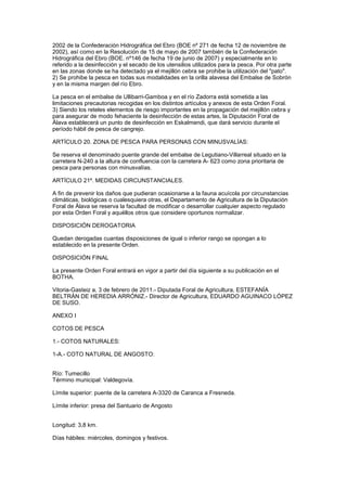 2002 de la Confederación Hidrográfica del Ebro (BOE nº 271 de fecha 12 de noviembre de
2002), así como en la Resolución de 15 de mayo de 2007 también de la Confederación
Hidrográfica del Ebro (BOE. nº146 de fecha 19 de junio de 2007) y especialmente en lo
referido a la desinfección y el secado de los utensilios utilizados para la pesca. Por otra parte
en las zonas donde se ha detectado ya el mejillón cebra se prohibe la utilización del "pato".
2) Se prohibe la pesca en todas sus modalidades en la orilla alavesa del Embalse de Sobrón
y en la misma margen del río Ebro.

La pesca en el embalse de Ullibarri-Gamboa y en el río Zadorra está sometida a las
limitaciones precautorias recogidas en los distintos artículos y anexos de esta Orden Foral.
3) Siendo los reteles elementos de riesgo importantes en la propagación del mejillón cebra y
para asegurar de modo fehaciente la desinfección de estas artes, la Diputación Foral de
Álava establecerá un punto de desinfección en Eskalmendi, que dará servicio durante el
período hábil de pesca de cangrejo.

ARTÍCULO 20. ZONA DE PESCA PARA PERSONAS CON MINUSVALÍAS:

Se reserva el denominado puente grande del embalse de Legutiano-Villarreal situado en la
carretera N-240 a la altura de confluencia con la carretera A- 623 como zona prioritaria de
pesca para personas con minusvalías.

ARTÍCULO 21º. MEDIDAS CIRCUNSTANCIALES.

A fin de prevenir los daños que pudieran ocasionarse a la fauna acuícola por circunstancias
climáticas, biológicas o cualesquiera otras, el Departamento de Agricultura de la Diputación
Foral de Álava se reserva la facultad de modificar o desarrollar cualquier aspecto regulado
por esta Orden Foral y aquéllos otros que considere oportunos normalizar.

DISPOSICIÓN DEROGATORIA

Quedan derogadas cuantas disposiciones de igual o inferior rango se opongan a lo
establecido en la presente Orden.

DISPOSICIÓN FINAL

La presente Orden Foral entrará en vigor a partir del día siguiente a su publicación en el
BOTHA.

Vitoria-Gasteiz a, 3 de febrero de 2011.- Diputada Foral de Agricultura, ESTEFANÍA
BELTRÁN DE HEREDIA ARRÓNIZ.- Director de Agricultura, EDUARDO AGUINACO LÓPEZ
DE SUSO.

ANEXO I

COTOS DE PESCA

1.- COTOS NATURALES:

1-A.- COTO NATURAL DE ANGOSTO:


Río: Tumecillo
Término municipal: Valdegovía.

Límite superior: puente de la carretera A-3320 de Caranca a Fresneda.

Límite inferior: presa del Santuario de Angosto


Longitud: 3,8 km.

Días hábiles: miércoles, domingos y festivos.
 