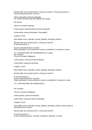 Período hábil: de 3 de abril de 2011 a 30 de junio de 2011. Nº permisos diarios: 2
Cupo de capturas/permiso: 2 truchas.

Cebos autorizados: todos los artificiales.
1-B.- COTO NATURAL DE ANTOÑANA (sin muerte)

Río: Berrón.

Término municipal: Campezo.

Límite superior: desembocadura del arroyo Sabando.

Límite inferior: presa de Arboredo o "del regadío".

Longitud: 2,5 km.

Días hábiles: lunes, miércoles, viernes, sábados, domingos y festivos.

Período hábil: de 3 de abril de 2011 a 30 de junio de 2011
Nº permisos diarios: 2.

Cupo de capturas/permiso: 0 truchas
Cebo autorizados: mosca artificial sin muerte y cucharilla de 1 anzuelo sin muerte

1-C.- COTO NATURAL DE VALDEGOVÍA-I (sin muerte):
Río: Omecillo
Término municipal: Valdegovía.

Límite superior: límite provincial con Burgos.

Límite inferior: puente de Gurendes.

Longitud: 1,8 km.

Días hábiles: lunes, miércoles, viernes, sábados, domingos y festivos.

Período hábil: de 3 de abril de 2011 a 30 de junio de 2011.

Nº permisos diarios: 2
Cupo de capturas/permiso: 0 truchas
Cebos autorizados: mosca artificial sin muerte y cucharilla de 1 anzuelo sin muerte.

1-D.- COTO NATURAL DE VALDEGOVÍA-II:


Río: Omecillo.

Término municipal: Valdegovía.

Límite superior: puente de Gurendes.

Límite inferior: presa del molino de Villanañe.

Longitud: 5,2 km.

Días hábiles: lunes, miércoles, viernes, sábados, domingos y festivos, de los cuales el
miércoles será sin muerte.

Período hábil: de 3 de abril de 2011 a 30 de junio de 2011.

Nº permisos diarios: 3
Cupo de capturas/permiso: 2 truchas, excepto los miércoles: 0 truchas.
 