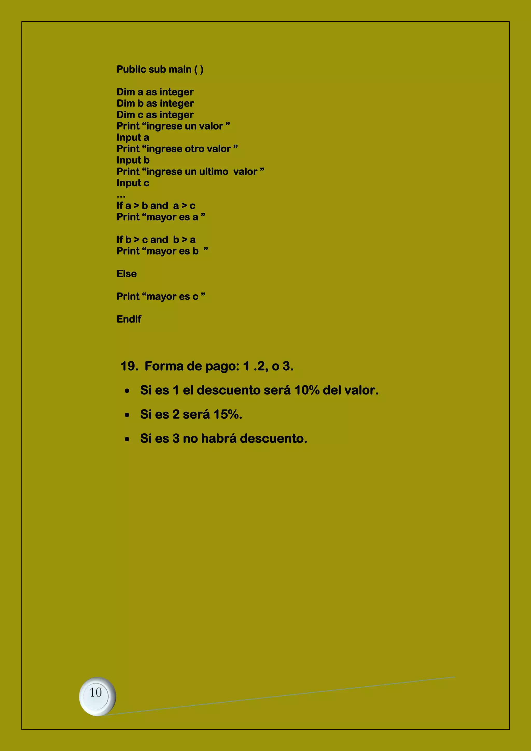 Public sub main ( )
Dim a as integer
Dim b as integer
Dim c as integer
Print “ingrese un valor ”
Input a
Print “ingrese otro valor ”
Input b
Print “ingrese un ultimo valor ”
Input c
...
If a > b and a > c
Print “mayor es a ”
If b > c and b > a
Print “mayor es b ”
Else
Print “mayor es c ”
Endif
19. Forma de pago: 1 .2, o 3.
 Si es 1 el descuento será 10% del valor.
 Si es 2 será 15%.
 Si es 3 no habrá descuento.
 