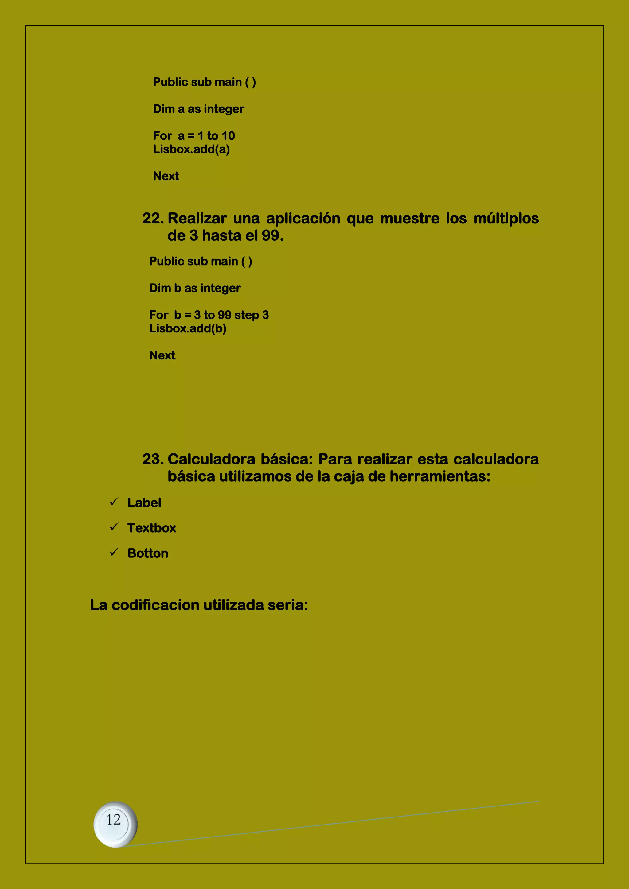 Public sub main ( )
Dim a as integer
For a = 1 to 10
Lisbox.add(a)
Next
22. Realizar una aplicación que muestre los múltiplos
de 3 hasta el 99.
Public sub main ( )
Dim b as integer
For b = 3 to 99 step 3
Lisbox.add(b)
Next
23. Calculadora básica: Para realizar esta calculadora
básica utilizamos de la caja de herramientas:
 Label
 Textbox
 Botton
La codificacion utilizada seria:
 