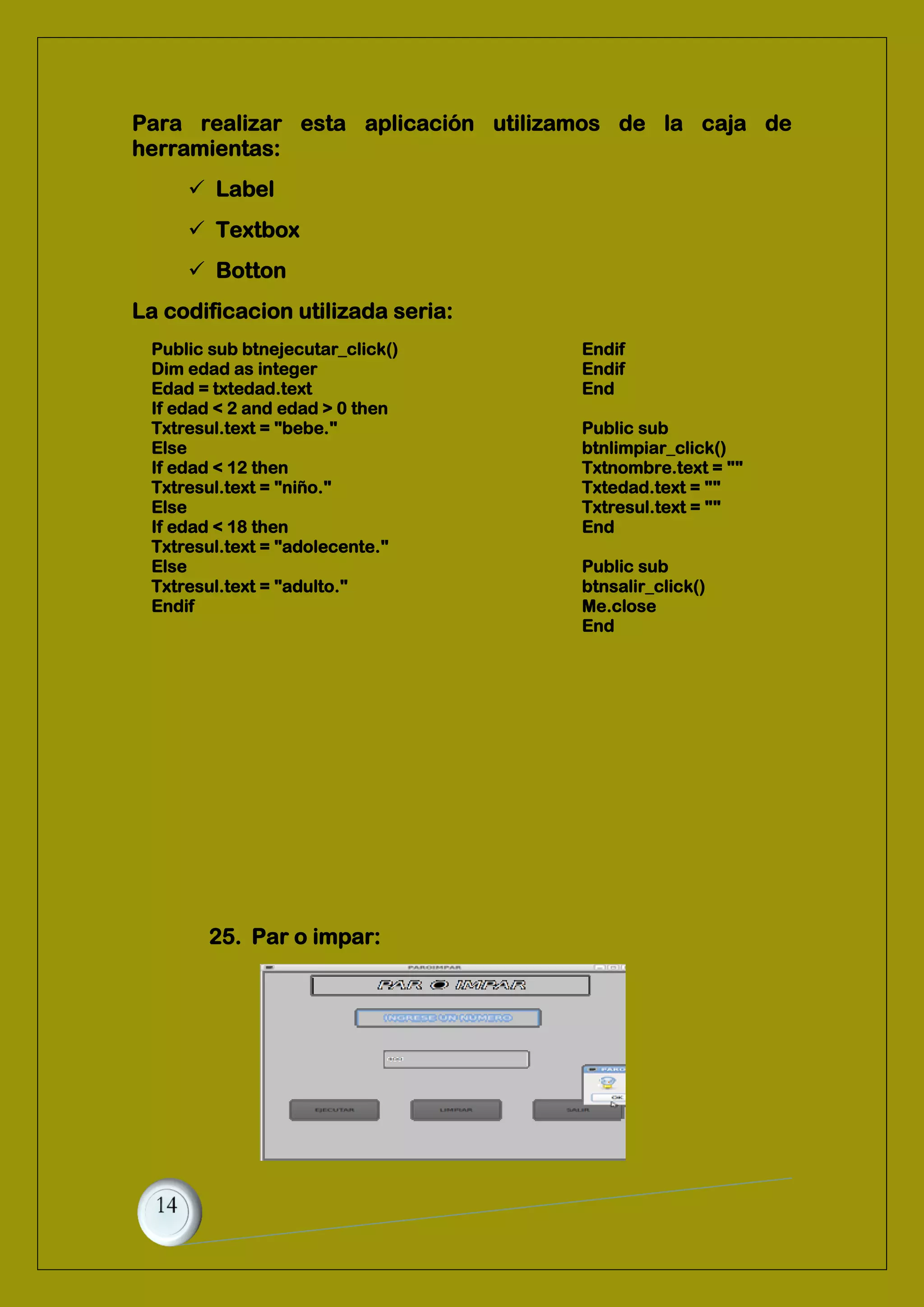 Para realizar esta aplicación utilizamos de la caja de
herramientas:
 Label
 Textbox
 Botton
La codificacion utilizada seria:
Public sub btnejecutar_click()
Dim edad as integer
Edad = txtedad.text
If edad < 2 and edad > 0 then
Txtresul.text = "bebe."
Else
If edad < 12 then
Txtresul.text = "niño."
Else
If edad < 18 then
Txtresul.text = "adolecente."
Else
Txtresul.text = "adulto."
Endif
Endif
Endif
End
Public sub
btnlimpiar_click()
Txtnombre.text = ""
Txtedad.text = ""
Txtresul.text = ""
End
Public sub
btnsalir_click()
Me.close
End
25. Par o impar:
 